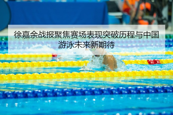 徐嘉余战报聚焦赛场表现突破历程与中国游泳未来新期待
