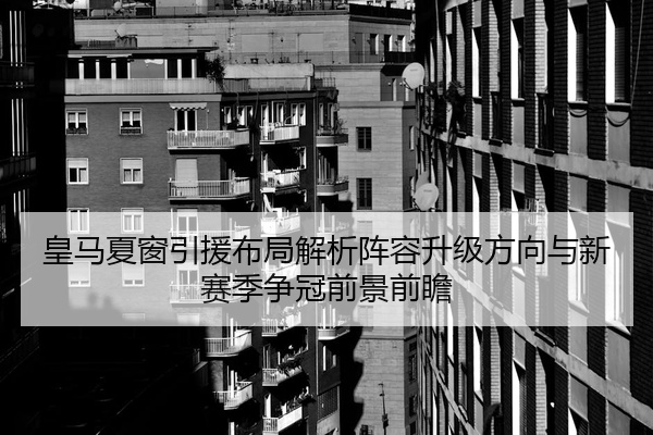 皇马夏窗引援布局解析阵容升级方向与新赛季争冠前景前瞻
